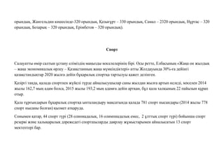 орындық, Жангельдин көшесінде-320 орындық, Қазығұрт – 330 орындық, Самал – 2320 орындық, Нұртас – 320
орындық, Бозарық – 320 орындық, Ерімбетов – 320 орындық).
Спорт
Салауатты өмір салтын ұстану еліміздің маңызды мəселелерінің бірі. Осы ретте, Елбасының «Жаңа он жылдық
– жаңа экономикалық өрлеу – Қазақстанның жаңа мүмкіндіктері» атты Жолдауында 30%-ға дейінгі
қазақстандықтар 2020 жылға дейін бұқаралық спортқа тартылуы қажет делінген.
Қазіргі таңда, қалада спортпен жүйелі түрде айналысушылар саны жылдан жылға артып келеді, мəселен 2014
жылы 162,7 мың адам болса, 2015 жылы 193,2 мың адамға дейін артқан, бұл қала халқының 22 пайызын құрап
отыр.
Қала тұрғындарын бұқаралық спортқа ынталандыру мақсатында қалада 781 спорт нысандары (2014 жылы 778
спорт нысаны болған) қызмет атқаруда.
Сонымен қатар, 44 спорт түрі (28 олипиадалық, 16 олимпиадалық емес, 2 ұлттық спорт түрі) бойынша спорт
резерві жəне халықаралық дəрежедегі спортшыларды даярлау жұмыстарымен айналысатын 13 спорт
мектептері бар.
 