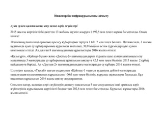 Инженерлiк инфрақұрылымды дамыту
Ауыз сумен қамтамасыз ету жəне кəріз жүйелері
2015 жылғы жергілікті бюджеттен 13 жобаны жүзеге асыруға 1 697,5 млн теңге қаржы бағытталды. Оның
ішінде:
10 шағынауданға ішкі орамдық ауыз су құбырларын тартуға 1 671,7 млн теңге бөлінді. Нəтижесінде, 2 шағын
ауданында ауыз су құбырларының құрылысы аяқталып, 30,0 мыңнан астам тұрғындар ауыз сумен
қамтамасыз етілді. Ал, қалған 8 шағынауданның құрылыстары 2016 жылға өтпелі.
«Қазығұрт», «Қайнар-бұлақ» жəне «Достық-2» шағынаудандарын тұрақты ауыз сумен қамтамасыз ету
мақсатында 3 магистралды су құбырының құрылысын аяқтауға 42,5 млн теңге бөлініп, 2015 жылы 2 құбыр
пайдалануға берілді. Ал «Достық-2» шағынауданындағы магистралды су құбыры 2016 жылға өтпелі.
Шымкент қаласы, «Тассай» шағын ауданынан «Қайтпас-1 «шағын ауданына дейінгі магистралды
канализация коллекторының құрылысына 100,0 млн теңге бөлініп, құрылыс жұмыстары басталды. Бұл
нысанның құрылысын 2016 жылы аяқтау жоспарланған.
Сонымен қатар, қаланың кəріз жүйелерін дамыту мақсатында 5 шағынауданның ішкі орамдық кəріз
жүйелерінің құрылысына жергілікті бюджеттен 202,6 млн теңге бағытталды. Құрылыс жұмыстары 2016
жылға өтпелі.
 