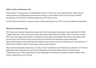 Табиғи газбен қамтамасыз ету
Есепті жылы 7 шағынауданға газ құбырларын тартуға 1 822,0 млн теңге қаржы бөлінді. Оның ішінде 5
шағынауданда газ құбырларының құрылысы аяқталып, 36,0 мыңнан астам халық көгілдір отынмен
қамтамасыз етілді. Қалған 2 жобаның құрылысы 2016 жылға өтпелі.
Ал 2016 жылғы бюджетте 2 шағын ауданды газбен қамтамасыз етуге 931,5 млн теңге қаржы жоспарланды.
Жылумен қамтамасыз ету
2015 жылы қала əкімдігі тарапынан қаланы жылу беру маусымына дайындауға аса назар бөлінді. Себебі,
«Энергоорталық-3» АҚ-ң өткен жылу беру маусымында «ҚазТрансГаз-Аймақ» АҚ-на тұтынған газ үшін
956,7 млн теңге қарыз қалыптасқан. Салдарынан, жылу беру станциалары тоқтатылып, жылу бере алмау
қауіпі болды. Осы мəселені шешу мақсатында қала əкімінің бастамасымен аталған мекеменің
құрылтайшылармен келіссөздер жасалып, қарызды өтеу мəселесі шешілді. Нəтижесінде, өткен жылдың 14
қазанынан газ беріліп, бүгінгі таңда қалаға сапалы жылу берілуде.
Жылу сапасын жақсарту мақсатында 1,2 млрд. теңгеге қаланың оңтүстік бөлігіндегі ұзындығы 5,3 км жылу
құбырлары қайта құрудан өтіп, жылу беру маусымына толығымен дайын болды. Сонымен қатар,
«Энергоорталық-3» АҚ-ң баласындағы жылу құбырлары коммуналдық меншікке алынып, жүйелі түрде
жөндеу жұмыстары қолға алынды.
 