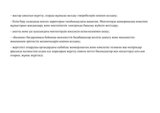 – жастар саясатын жүргізу, оларды жұмысқа жолдау тəжірибелерін кеңінен қолдану;
– білім беру саласында мектеп директорын тағайындаудағы ашықтық. Мектептерде қамқоршылық кеңесінің
жұмыстарын жандандыру жəне мектепішілік электронды бақылау жүйесін жетілдіру;
– апатты жəне үш ауысымдағы мектептердің мəселесін кезең-кезеңімен шешу;
– «Балапан» бағдарламасы бойынша мемлекеттік балабақшалар желісін дамыту жəне мемлекеттік-
жекеменшік əріптестік механизмдерін кеңінен қолдану;
– жергілікті атқарушы органдардағы сыбайлас жемқорлықтың жəне кəмелетке толмаған жас-өспірімдер
арасында қылмыстың алдын алу шараларын жүргізу сияқты негізгі басымдықтар мен міндеттерді алға қоя
отырып, жұмыс жүргізеді.
 