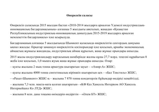 Өнеркəсiп саласы
Өнеркəсіп саласында 2015 жылдан бастап «2010-2014 жылдарға арналған Үдемелі индустриалдық-
инновациялық бағдарламасының» алғашқы 5 жылдығы аяқталып, жаңадан «Қазақстан
Республикасының индустриялық-инновациялық дамытудың 2015-2019 жылдарға арналған
мемлекеттік бағдарламасы» іске асырылуда.
Бағдарламаның алғашқы 5 жылдығында Шымкент қаласында өнеркəсіптік сектордың дамуына
ықпал жасады: бірқатар заманауи өнеркəсіптік кəсіпорындар іске қосылып, арнайы экономикалық
аймақтың жұмысы жанданды, индустриялық аймақ құрылып, жаңа жұмыс орындары ашылды.
2015 жылы индустрияландыру картасының шеңберінде жалпы құны 27,7 млрд. теңгені құрайытын 8
жоба іске қосылып, 1,0 мыңға жуық жаңа жұмыс орындары ашылды. Олар:
– қуаты жылына 2 мың тонна арматура шығаратын зауыт – «Амир-А» ЖШС;
– қуаты жылына 4000 тонна синтетикалық иірімжіп шығаратын цех – «Бал Текстиль» ЖШС;
– «Рахат-Шымкент» ЖШС-ң – жылына 7 870 тонна кондитерлік бұйымдар өндірісі кеңейтілді;
– жылына 7,3 млн. мақта-мата қолғап шығаратын– «KФ Каз Хансоль Интерком АО Хансоль
Интернейшнл Ко ЛТД» ЖШС;
– жылына 8 млн. дана тоқыма өнімдерін өндіретін – «Əлем БТ» ЖШС;
 