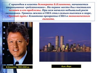 С приходом к власти демократа Б.Клинтона, начинается
свертывание «рейганомики». На первое место был поставлен
человек и его проблемы. При нем начался небывалый рост
экономики. Уровень жизни в США стал самым высоким в мире.
«Третий путь» Клинтона превратил США в экономического
гиганта.
Б.Клинтон. 1992-2000 гг. Нью.-Йорк
 