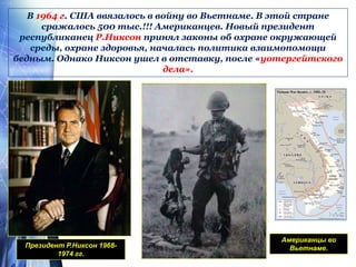 В 1964 г. США ввязалось в войну во Вьетнаме. В этой стране
сражалось 500 тыс.!!! Американцев. Новый президент
республиканец Р.Никсон принял законы об охране окружающей
среды, охране здоровья, началась политика взаимопомощи
бедным. Однако Никсон ушел в отставку, после «уотергейтского
дела».
Президент Р.Никсон 1968-
1974 гг.
Американцы во
Вьетнаме.
 