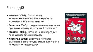 Час надій
• Червень 2006р. Оцінка стану
кліматоохоронної політики України та
можливості РГ впливати на неї
• Вересень 2006р. Що депутати повинні знати
про зміну клімату та Кіотський протокол?
• Жовтень 2006р. Позиція на міжнародних
переговорах зі зміни клімату
• Листопад 2006р. Ставчук Ірину було
включено в офіційну делегацію для участі в
кліматичних переговорах
 