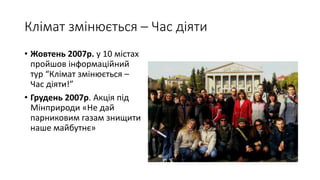 Клімат змінюється – Час діяти
• Жовтень 2007р. у 10 містах
пройшов інформаційний
тур “Клімат змінюється –
Час діяти!”
• Грудень 2007р. Акція під
Мінприроди «Не дай
парниковим газам знищити
наше майбутнє»
 