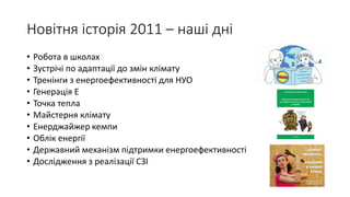 Новітня історія 2011 – наші дні
• Робота в школах
• Зустрічі по адаптації до змін клімату
• Тренінги з енергоефективності для НУО
• Генерація Е
• Точка тепла
• Майстерня клімату
• Енерджайжер кемпи
• Облік енергії
• Державний механізм підтримки енергоефективності
• Дослідження з реалізації СЗІ
 