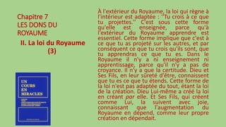 Chapitre 7
LES DONS DU
ROYAUME
II. La loi du Royaume
(3)
À l'extérieur du Royaume, la loi qui règne à
l'intérieur est adaptée : ''Tu crois à ce que
tu projettes.'' C'est sous cette forme
qu'elle est enseignée, parce qu'à
l'extérieur du Royaume apprendre est
essentiel. Cette forme implique que c'est à
ce que tu as projeté sur les autres, et par
conséquent ce que tu crois qu'ils sont, que
tu apprendras ce que tu es. Dans le
Royaume il n'y a ni enseignement ni
apprentissage, parce qu'il n'y a pas de
croyance. Il n'y a que la certitude. Dieu et
Ses Fils, en leur sûreté d'être, connaissent
que tu es ce que tu étends. Cette forme de
la loi n'est pas adaptée du tout, étant la loi
de la création. Dieu Lui-même a créé la loi
en créant par elle. Et Ses Fils, qui créent
comme Lui, la suivent avec joie,
connaissant que l'augmentation du
Royaume en dépend, comme leur propre
création en dépendait.
 