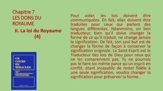 Chapitre 7
LES DONS DU
ROYAUME
II. La loi du Royaume
(4)
Pour aider, les lois doivent être
communiquées. En fait, elles doivent être
traduites pour ceux qui parlent des
langues différentes. Néanmoins, un bon
traducteur, bien qu'il doive changer la
forme de ce qu'il traduit, ne change jamais
la signification. De fait, son seul but est de
changer la forme de façon à conserver la
signification originale. Le Saint-Esprit est le
Traducteur des lois de Dieu pour ceux qui
ne les comprennent pas. Tu ne pourrais
pas le faire toi-même parce qu'un esprit en
conflit, étant incapable de rester fidèle à
une seule signification, voudra changer la
signification pour préserver la forme.
 