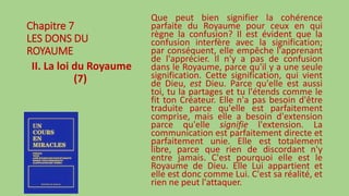Chapitre 7
LES DONS DU
ROYAUME
II. La loi du Royaume
(7)
Que peut bien signifier la cohérence
parfaite du Royaume pour ceux en qui
règne la confusion? Il est évident que la
confusion interfère avec la signification;
par conséquent, elle empêche l'apprenant
de l'apprécier. Il n'y a pas de confusion
dans le Royaume, parce qu'il y a une seule
signification. Cette signification, qui vient
de Dieu, est Dieu. Parce qu'elle est aussi
toi, tu la partages et tu l'étends comme le
fit ton Créateur. Elle n'a pas besoin d'être
traduite parce qu'elle est parfaitement
comprise, mais elle a besoin d'extension
parce qu'elle signifie l'extension. La
communication est parfaitement directe et
parfaitement unie. Elle est totalement
libre, parce que rien de discordant n'y
entre jamais. C'est pourquoi elle est le
Royaume de Dieu. Elle Lui appartient et
elle est donc comme Lui. C'est sa réalité, et
rien ne peut l'attaquer.
 