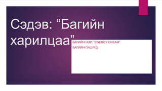 Сэдэв: “Багийн
харилцаа”БАГИЙН НЭР: “ENERGY DREAM”
БАГИЙН ГИШҮҮД :
 