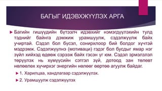 БАГЫГ ИДЭВХЖҮҮЛЭХ АРГА
 Багийн гишүүдийн бүтээлч идэвхийг нэмэгдүүлэхийн тулд
тэднийг байнга дэмжиж урамшуулж, сэдэлжүүлж байх
учиртай. Сэдэл бол бүсэл, сонирхлоор бий болдог хүчтэй
мэдрэмж. Сэдэлжүүлнэ (мотиваци) гэдэг бол бусдыг ямар нэг
зүйл хийхэд өдөөж сэрээж байх гэсэн үг юм. Сэдэл эрмэлзлэл
төрүүлэх нь хүмүүсийн сэтгэл зүй, дотоод зан төлөвт
нөлөөлөх хүчирхэг энергийн нөлөөг өөртөө агуулж байдаг.
 1. Харилцаа, хандлагаар сэдэлжүүлэх.
 2. Урамшуулж сэдэлжүүлэх
 