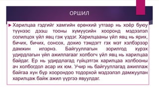ОРШИЛ
 Харилцаа гэдгийг хамгийн ерөнхий утгаар нь хоёр буюу
түүнээс дээш тооны хүмүүсийн хооронд мэдээлэл
солилцох үйл явц гэж үздэг. Харилцааны үйл явц нь ярих,
бичих, бичих, сонсох, дохио тэмдэгт гэх мэт хэлбэрээр
дамжин илэрнэ. Байгууллагын зорилгод хүрэх
удирдлагын үйл ажиллагааг холбогч үйл явц нь харилцаа
байдаг. Ер нь удирдлагад гүйцэтгэх харилцаа холбооны
ач холбогдол асар их юм. Учир нь байгууллагад ажиллаж
байгаа хүн бүр хоорондоо тодорхой мэдээлэл дамжуулан
харилцаж байж ажил үүргээ явуулдаг.
 