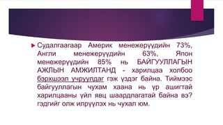  Судалгаагаар Америк менежерүүдийн 73%,
Англи менежерүүдийн 63%, Япон
менежерүүдийн 85% нь БАЙГУУЛЛАГЫН
АЖЛЫН АМЖИЛТАНД - харилцаа холбоо
бэрхшээл учруулдаг гэж үздэг байна. Тиймээс
байгууллагын чухам хаана нь үр ашигтай
харилцааны үйл явц шаардлагатай байна вэ?
гэдгийг олж илрүүлэх нь чухал юм.
 