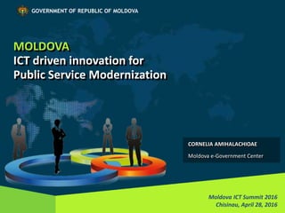 MOLDOVA
ICT driven innovation for
Public Service Modernization
Moldova ICT Summit 2016
Chisinau, April 28, 2016
GOVERNMENT OF REPUBLIC OF MOLDOVA
CORNELIA AMIHALACHIOAE
Moldova e-Government Center
 