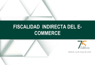 Madrid, 10 de mayo de 2016
FISCALIDAD INDIRECTA DEL E-
COMMERCE
 