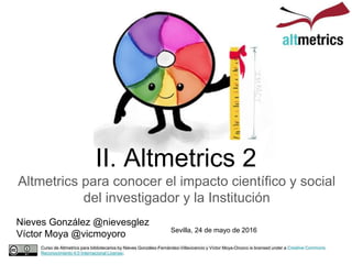 II. Altmetrics 2
Altmetrics para conocer el impacto científico y social
del investigador y la Institución
Curso de Altmetrics para bibliotecarios by Nieves González-Fernández-Villavicencio y Víctor Moya-Orozco is licensed under a Creative Commons
Reconocimiento 4.0 Internacional License.
Nieves González @nievesglez
Víctor Moya @vicmoyoro Sevilla, 24 de mayo de 2016
 