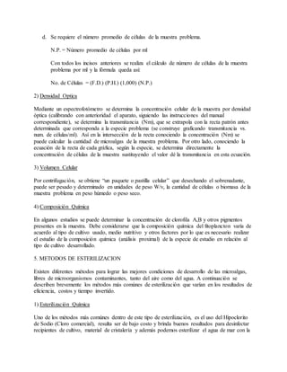 d. Se requiere el número promedio de células de la muestra problema.
N.P. = Número promedio de células por ml
Con todos los incisos anteriores se realiza el cálculo de número de células de la muestra
problema por ml y la fórmula queda así:
No. de Células = (F.D.) (P.H.) (1,000) (N.P.)
2) Densidad Optica
Mediante un espectrofotómetro se determina la concentración celular de la muestra por densidad
óptica (calibrando con anterioridad el aparato, siguiendo las instrucciones del manual
correspondiente), se determina la transmitancia (Nm), que se extrapola con la recta patrón antes
determinada que corresponda a la especie problema (se construye graficando transmitancia vs.
num. de células/ml). Así en la intersección de la recta conociendo la concentración (Nm) se
puede calcular la cantidad de microalgas de la muestra problema. Por otro lado, conociendo la
ecuación de la recta de cada gráfica, según la especie, se determina directamente la
concentración de células de la muestra sustituyendo el valor dé la transmitancia en esta ecuación.
3) Volumen Celular
Por centrifugación, se obtiene “un paquete o pastilla celular” que desechando el sobrenadante,
puede ser pesado y determinado en unidades de peso W/v, la cantidad de células o biomasa de la
muestra problema en peso húmedo o peso seco.
4) Composición Química
En algunos estudios se puede determinar la concentración de clorofila A,B y otros pigmentos
presentes en la muestra. Debe considerarse que la composición química del fitoplancton varía de
acuerdo al tipo de cultivo usado, medio nutritivo y otros factores por lo que es necesario realizar
el estudio de la composición química (análisis proximal) de la especie de estudio en relación al
tipo de cultivo desarrollado.
5. METODOS DE ESTERILIZACION
Existen diferentes métodos para lograr las mejores condiciones de desarrollo de las microalgas,
libres de microorganismos contaminantes, tanto del aire como del agua. A continuación se
describen brevemente los métodos más comúnes de esterilización que varían en los resultados de
eficiencia, costos y tiempo invertido.
1) Esterilización Química
Uno de los métodos más comúnes dentro de este tipo de esterilización, es el uso del Hipoclorito
de Sodio (Cloro comercial), resulta ser de bajo costo y brinda buenos resultados para desinfectar
recipientes de cultivo, material de cristalería y además podemos esterilizar el agua de mar con la
 
