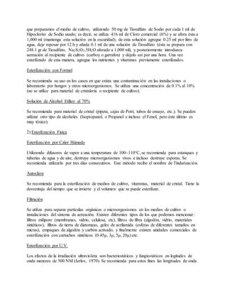 que preparamos el medio de cultivo, utilizando 50 mg de Tiosulfato de Sodio por cada 1 ml de
Hipoclorito de Sodio usado; es decir, se utiliza 416 ml de Cloro comercial (6%) y se afora ésta a
1,000 ml (mantenga esta solución en la oscuridad); de esta solución agregue 0.25 ml por litro de
agua, deje reposar por 12 h y añada 0.1 ml de una solución de Tiosulfato (ésta se prepara con
248.1 gr de Tiosulfato, Na2S2O3.5H2O aforado a 1,000 ml), y posteriormente introduzca
aereación al recipiente de cultivo (carboy o garrafon) y déjelo así por una hora. Una vez
esterilizado de esta manera, agregue los nutrientes y vitaminas previamente esterilizados.
Esterilización con Formol
Se recomienda su uso en los casos en que exista una contaminación en las instalaciones o
laboratorio por hongos y otros microorganismos. Se utiliza una concentración de 0.1% al 10%
(no se utilice para material de cristalería o recipiente de cultivo).
Solución de Alcohol Etílico al 70%
Se recomienda para material de cristal (pipeta, cajas de Petri, tubos de ensayo, etc.). Se pueden
utilizar otro tipo de alcoholes (Isopropanol, o Propanol e incluso el Fenol, pero éste último es
muy tóxico).
2) Esterilización Física
Esterilización por Calor Húmedo
Utilizando difusores de vapor a una temperatura de 100~110°C, se recomienda para estanques y
tuberías de agua y de aire, destruye microorganismos vivos e incluso destruye esporas. Se
recomienda utilizarlo por tres días consecutivos. Este método recibe el nombre de Tindarización.
Autoclave
Se recomienda para la esterilización de medios de cultivo, vitaminas, material de cristal. Tiene la
desventaja del tiempo que se invierte y el volumen que se puede esterilizar.
Filtración
Se utiliza para separar partículas orgánicas o microorganismos en los medios de cultivo o
instalaciones del sistema de aereación. Existen diferentes tipos de los que podemos mencionar:
filtros milipore (membranas, vidrio, celulosa, etc), filtros de fibra (algodón, vidrio, materiales
sintéticos), filtros de tierra de diatomeas, geles de acrilamida (esferas de diferentes tamaños en
micras), empaques de algodón y carbón activado, y finalmente existen unidades comerciales de
esterilización con cartuchos sintéticos (0.45μ, 3μ, 5μ, 20μ) etc.
Esterilización por U.V.
Los efectos de la irradiación ultravioleta son bacteriostáticos y fungiostáticos en logitudes de
onda menores de 500 NM (Jerlov, 1970). Se recomienda para estos fines las longitudes de onda
 