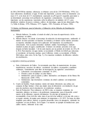 de 240 a 280 NM las máximas eficiencias se obtienen cerca de los 254 NM (Kinne, 1976). Los
rayos ultravioleta desinfectan el agua. El dato más importante y preciso sobre un tratamiento con
rayos U.V. es la dosis de U.V. (normalmente expresada en μW seg/cm2) requerida para matar a
un determinado porcentaje de la población de organismos contaminantes. Un antecedente
importante son las experiencias reportadas sobre la utilización de unidades de U.V. para
desinfectar criaderos de peces y ostiones, cultivos de microalgas, agua de mar almecenada (Fig.
3 y Tabla 4) (Kinne, 1976; Wheaton, 1977; Aguirre, 1981; Torrentera & Franco, 1988).
3) Criterios de Eficiencia para la Selección y Utilización de los Métodos de Esterilización
Mencionados
a. Método Indirecto: Se analiza el estado de salud y las tasas de supervìvencia de los
organismos en cultivo.
b. Método Directo: Se calcula el porcentaje de reducción de microorganismos, analizando el
número de éstos presentes en muestras no tratadas y el número de los mismos presentes
en muestras obtenidas después de la aplicación del tratamiento de esterilización
seleccionado. Esto se puede determinar mediante análisis bacteriológicos (método
standard en placa de agar); cuantificando el número de colonias presentes en la caja
después de haber inoculado 1 ml de cada muestra por un período de revisión de 24 h, 48
h, 96 h. Para muestras de agua marina se recomienda el Medio de Zobell que selecciona
el crecimiento de bacterias marinas; para Coliformes totales se recomienda el Medio
McConkey, entre otros. En las Figs. 3 y 4 se muestran resultados de diferentes métodos
de esterilización.
6. EQUIPO E INSTALACIONES
a. Sala o Laboratorio de Cultivo: Se recomienda para fines de mantenimiento de cepas,
transferencias sucesivas de cultivos, crecimiento de cultivos en pequeños y medianos
volúmenes. Generalmente para fines de investigación las siguientes características:
 Laboratorio con temperatura controlada 18–20°C.
 Paredes y pisos de azulejo en color blanco.
 Instalaciones para el cepario y cultivo intermedios con lámparas de luz blanca fría
fluorescente (20W–37W).
 Instalaciones tipo invernadero (ventanas de cristal o plástico con temperatura
controlada).
b. Cuarto de Siembra: Puede instalarse dentro del mismo laboratorio una cabina con
campana de flujo laminar o bien una simple mesa de laboratorio con instalación de gas
para dos mecheros para la inoculación en condiciones acépticas.
c. Sala de Producción: Para volúmenes de 200 l o más, se requieren recipientes de
materiales plásticos no tóxicos y de preferencia transparentes para el desarrollo a nivel
masivo de las diferentes especies del plancton. En este tipo de instalación es
recomendable el uso de la luz solar, pues el uso de la luz artificial es de muy alto costo y
se require además, de equipo para mantener la temperatura a 18–20°C. En zonas de clima
templado para cultivos masivos se pueden desarrollar éstos a la intemperie, cubriendo los
recipientes en caso de lluvia. En la Figura 5 se muestra un ejemplo de instalaciones para
cultivo masivo, utilizando la luz solar.
 