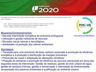Bloqueios/Constrangimentos:
• Elevada Intensidade energética da economia portuguesa
• Utilização e gestão ineficiente de recursos
• Elevados riscos naturais e tecnológicos
• debilidades na proteção dos valores ambientais
Abordagem:
• Transição para uma economia de baixo carbono associada à promoção da eficiência
energética e à produção e distribuição de energias renováveis
• Prevenção de riscos e adaptação às alterações climáticas
• Proteção do ambiente e promoção de eficiência de recursos estruturada em torno das
seguintes áreas de intervenção: Gestão de resíduos, gestão do ciclo urbano da agua,
gestão de resíduos hídricos, gestão e conservação e valorização da biodiversidade,
recuperação dos passivos ambientais e qualificação do ambiente urbano.
https://youtu.be/9yg1KB8MJ5c
 
