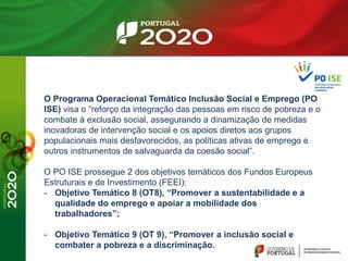 O Programa Operacional Temático Inclusão Social e Emprego (PO
ISE) visa o “reforço da integração das pessoas em risco de pobreza e o
combate à exclusão social, assegurando a dinamização de medidas
inovadoras de intervenção social e os apoios diretos aos grupos
populacionais mais desfavorecidos, as políticas ativas de emprego e
outros instrumentos de salvaguarda da coesão social”.
O PO ISE prossegue 2 dos objetivos temáticos dos Fundos Europeus
Estruturais e de Investimento (FEEI):
- Objetivo Temático 8 (OT8), “Promover a sustentabilidade e a
qualidade do emprego e apoiar a mobilidade dos
trabalhadores”;
- Objetivo Temático 9 (OT 9), “Promover a inclusão social e
combater a pobreza e a discriminação.
 