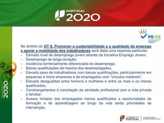No âmbito do OT 8, Promover a sustentabilidade e a qualidade do emprego
e apoiar a mobilidade dos trabalhadores será dada uma resposta particular:
- Elevado nível de desemprego jovem através da Iniciativa Emprego Jovem;
- Desemprego de longa duração;
- Incidência territorialmente diferenciada do desemprego;
- Baixas qualificações da maioria dos desempregados;
- Elevado peso de trabalhadores com baixas qualificações, particularmente em
pequenas e micro empresas e de empregados com “vínculos instáveis”;
- Elevada desigualdad entre homens e mulheres e entre os mais e os menos
qualificados;
- Constrangimentos à conciliação da atividade profissional com a vida privada
e familiar;
- Acesso limitado dos empregados menos qualificados a oportunidades de
formação e de aprendizagem ao longo da vida serão prioridades de
intervenção.
 