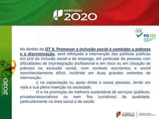 No âmbito da OT 9, Promover a inclusão social e combater a pobreza
e a discriminação, será reforçada a intervenção das políticas públicas
em prol da inclusão social e do emprego, em particular de pessoas com
dificuldades de (re)integração profissional e em risco ou em situação de
pobreza ou exclusão social, num contexto económico e social
reconhecidamente difícil, incidindo em duas grandes vertentes de
intervenção:
i) na capacitação ou apoio direto a essas pessoas, tendo em
vista a sua plena inserção na sociedade;
ii) e na promoção da melhoria sustentável de serviços (públicos,
privados/associativos ou sem fins lucrativos) de qualidade,
particularmente na área social e de saúde.
 