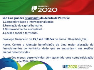 São 4 as grandes Prioridades do Acordo de Parceria:
1.Competitividade e internacionalização.
2.Formação do capital humano.
3.Desenvolvimento sustentável.
4.Coesão social e territorial.
Envelope Financeiro de 25,5 mil milhões de euros (10 milhões/dia).
Norte, Centro e Alentejo beneficiarão de uma maior alocação de
financiamentos comunitários dado que se enquadram nas regiões
menos desenvolvidas.
As regiões menos desenvolvidas vêm garantida uma comparticipação
comunitária de 75% - 85%.
 