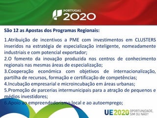 São 12 as Apostas dos Programas Regionais:
1.Atribuição de incentivos a PME com investimentos em CLUSTERS
inseridos na estratégia de especialização inteligente, nomeadamente
industriais e com potencial exportador;
2.O fomento da inovação produzida nos centros de conhecimento
regionais nas mesmas áreas de especialização;
3.Cooperação económica com objetivos de internacionalização,
partilha de recursos, formação e certificação de competências;
4.Incubação empresarial e microincubação em áreas urbanas;
5.Promoção de parcerias intermunicipais para a atração de pequenos e
médios investidores;
6.Apoio ao empreendedorismo local e ao autoemprego;
 