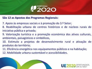 São 12 as Apostas dos Programas Regionais:
7. Apoio às empresas sociais e à promoção do 3.º Setor;
8. Reabilitação urbana de centros históricos e de núcleos rurais de
iniciativa pública e privada;
9. Valorização turística e a promoção económica dos ativos culturais,
ambientais, paisagísticos e simbólicos,
10. Estimulo a projetos de desenvolvimento rural e ativação de
produtos do território;
11. Eficiência energética nos equipamentos públicos e na habitação;
12. Mobilidade urbana sustentável e acessibilidades.
 