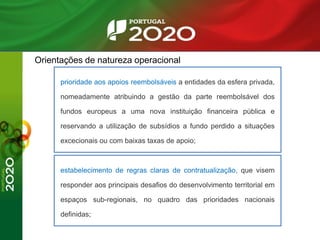 Orientações de natureza operacional
prioridade aos apoios reembolsáveis a entidades da esfera privada,
nomeadamente atribuindo a gestão da parte reembolsável dos
fundos europeus a uma nova instituição financeira pública e
reservando a utilização de subsídios a fundo perdido a situações
excecionais ou com baixas taxas de apoio;
estabelecimento de regras claras de contratualização, que visem
responder aos principais desafios do desenvolvimento territorial em
espaços sub-regionais, no quadro das prioridades nacionais
definidas;
 