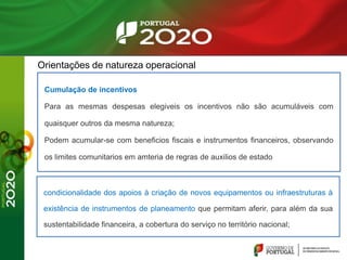 Orientações de natureza operacional
Cumulação de incentivos
Para as mesmas despesas elegiveis os incentivos não são acumuláveis com
quaisquer outros da mesma natureza;
Podem acumular-se com beneficios fiscais e instrumentos financeiros, observando
os limites comunitarios em amteria de regras de auxilios de estado
condicionalidade dos apoios à criação de novos equipamentos ou infraestruturas à
existência de instrumentos de planeamento que permitam aferir, para além da sua
sustentabilidade financeira, a cobertura do serviço no território nacional;
 