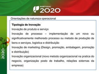 Orientações de natureza operacional
Tipologia de Inovação
Inovação de produto e serviço
Inovação de processo – implementação de um novo ou
significativamente melhorado processo ou metodo de produção de
bens e serviços, logistica e distribuição
Inovação de marketing (Design, promoção, embalagem, promoção
e distribuição)
Inovação organizacional (novo metodo organizacional na pratica do
negocio, organização posto de trabalho, relações externas da
empresa)
 