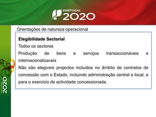Orientações de natureza operacional
Elegibilidade Sectorial
Todos os sectores
Produção de bens e serviços transaccionáveis e
internacionalizaveis
Não são elegiveis projectos incluidos no âmbito de contratos de
concessão com o Estado, incluindo administração central e local, e
para o exercicio de actividade concessionada.
 
