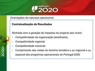 Orientações de natureza operacional
Contratualização de Resultados
Alinhada com a geração de impactos do projecto aos niveis:
- Competitividade da organização beneficiaria;
- Competitividade regional;
- Competitividade nacional;
- Cumprimento das metas do dominio temático e ou regional e ou
especial dos programas operacionais do Portugal 2020
 