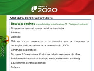 Orientações de natureza operacional
Despesas elegiveis (criterio elegibilidade territorial e natureza PO – Prioridade de Investimento)
Despesas com pessoal tecnico, bolseiros, estagiarios;
Patentes;
Licenças;
Materias primas, consumiveis e componentes para a construção de
instalações piloto, experimentais ou demonstração (POCI);
Construção de prototipos;
Serviços a 3.ºs (Assistencia técnica, consultoria, assistencia cientifica)
Plataformas electronicas de inovação aberta, e-commerce, e-learning;
Equipamentos cientificos e técnicos
Software
 