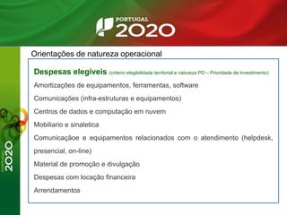 Orientações de natureza operacional
Despesas elegiveis (criterio elegibilidade territorial e natureza PO – Prioridade de Investimento)
Amortizações de equipamentos, ferramentas, software
Comunicações (infra-estruturas e equipamentos)
Centros de dados e computação em nuvem
Mobiliario e sinaletica
Comunicaçãoe e equipamentos relacionados com o atendimento (helpdesk,
presencial, on-line)
Material de promoção e divulgação
Despesas com locação financeira
Arrendamentos
 