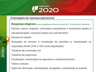 Orientações de natureza operacional
Despesas elegiveis (criterio elegibilidade territorial e natureza PO – Prioridade de Investimento)
Estudos, planos, projectos, actividades preparatorias e assessorias ligadas à
operação/projecto, incluindo analises de custo-beneficio
Estudos de impacto
Aquisições de terrenos e constituição de servidões pr expropriação ou
negociação directa (10% a 15% zonas degradadas)
Trabalhos de construção civil
Trabalhos de engenharia
Fiscalização, coordenação de segurança e assistencia técnica;
Testes e ensaios;
Ações de informação, sensibilização, diculgação, e publicidade do projecto
 