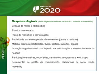 Despesas elegiveis (criterio elegibilidade territorial e natureza PO – Prioridade de Investimento)
Criação de marca e Rebranding
Estudos de mercado
Plano de marketing e comunicação
Publicidade em meios globais não correntes (jornais e revistas)
Material promocional (folhetos, flyers, posters, suportes, capas)
Inovação organizacional com impacto na estruturação e desenvolvimento do
negócio
Participação em feiras, exposições, seminarios, congressos e workshops
Ferramentas de gestão do conhecimento, plataformas de social media
marketing
 