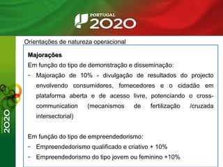 Orientações de natureza operacional
Majorações
Em função do tipo de demonstração e disseminação:
- Majoração de 10% - divulgação de resultados do projecto
envolvendo consumidores, fornecedores e o cidadão em
plataforma aberta e de acesso livre, potenciando o cross-
communication (mecanismos de fertilização /cruzada
intersectorial)
Em função do tipo de empreendedorismo:
- Empreendedorismo qualificado e criativo + 10%
- Empreendedorismo do tipo jovem ou feminino +10%
 