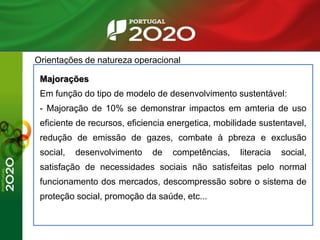 Orientações de natureza operacional
Majorações
Em função do tipo de modelo de desenvolvimento sustentável:
- Majoração de 10% se demonstrar impactos em amteria de uso
eficiente de recursos, eficiencia energetica, mobilidade sustentavel,
redução de emissão de gazes, combate à pbreza e exclusão
social, desenvolvimento de competências, literacia social,
satisfação de necessidades sociais não satisfeitas pelo normal
funcionamento dos mercados, descompressão sobre o sistema de
proteção social, promoção da saúde, etc...
 