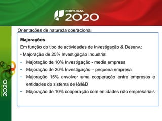Orientações de natureza operacional
Majorações
Em função do tipo de actividades de Investigação & Desenv.:
- Majoração de 25% Investigação Industrial
- Majoração de 10% Investigação - media empresa
- Majoração de 20% Investigação – pequena empresa
- Majoração 15% envolver uma cooperação entre empresas e
entidades do sistema de I&I&D
- Majoração de 10% cooperação com entidades não empresariais
 