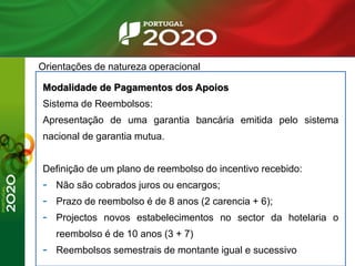 Orientações de natureza operacional
Modalidade de Pagamentos dos Apoios
Sistema de Reembolsos:
Apresentação de uma garantia bancária emitida pelo sistema
nacional de garantia mutua.
Definição de um plano de reembolso do incentivo recebido:
- Não são cobrados juros ou encargos;
- Prazo de reembolso é de 8 anos (2 carencia + 6);
- Projectos novos estabelecimentos no sector da hotelaria o
reembolso é de 10 anos (3 + 7)
- Reembolsos semestrais de montante igual e sucessivo
 