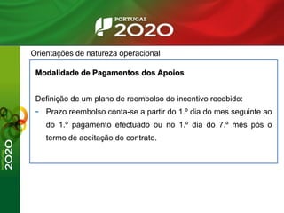 Orientações de natureza operacional
Modalidade de Pagamentos dos Apoios
Definição de um plano de reembolso do incentivo recebido:
- Prazo reembolso conta-se a partir do 1.º dia do mes seguinte ao
do 1.º pagamento efectuado ou no 1.º dia do 7.º mês pós o
termo de aceitação do contrato.
 
