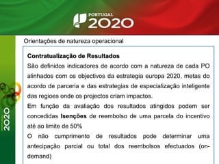 Orientações de natureza operacional
Contratualização de Resultados
São definidos indicadores de acordo com a natureza de cada PO
alinhados com os objectivos da estrategia europa 2020, metas do
acordo de parceria e das estrategias de especialização inteligente
das regioes onde os projectos criam impactos.
Em função da avaliação dos resultados atingidos podem ser
concedidas Isenções de reembolso de uma parcela do incentivo
até ao limite de 50%
O não cumprimento de resultados pode determinar uma
antecipação parcial ou total dos reembolsos efectuados (on-
demand)
 
