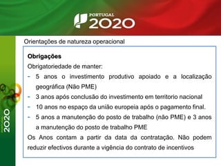 Orientações de natureza operacional
Obrigações
Obrigatoriedade de manter:
- 5 anos o investimento produtivo apoiado e a localização
geográfica (Não PME)
- 3 anos após conclusão do investimento em territorio nacional
- 10 anos no espaço da união europeia após o pagamento final.
- 5 anos a manutenção do posto de trabalho (não PME) e 3 anos
a manutenção do posto de trabalho PME
Os Anos contam a partir da data da contratação. Não podem
reduzir efectivos durante a vigência do contrato de incentivos
 