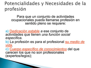Para que un conjunto de actividades
ocupacionales pueda llamarse profesión en
sentido pleno se requiere:
a) Dedicación estable a ese conjunto de
actividades que tienen una función social
específica.
b) La profesión es para el profesional su medio de
vida.
c) Cuerpo específico de conocimientos del que
carecen los que no son profesionales
(expertos/legos);
 