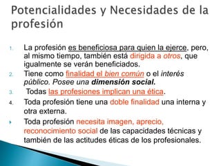 1. La profesión es beneficiosa para quien la ejerce, pero,
al mismo tiempo, también está dirigida a otros, que
igualmente se verán beneficiados.
2. Tiene como finalidad el bien común o el interés
público. Posee una dimensión social.
3. Todas las profesiones implican una ética.
4. Toda profesión tiene una doble finalidad una interna y
otra externa.
 Toda profesión necesita imagen, aprecio,
reconocimiento social de las capacidades técnicas y
también de las actitudes éticas de los profesionales.
 