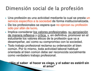  Una profesión es una actividad mediante la cual se presta un
servicio específico a la sociedad de forma institucionalizada.
 De los profesionales se espera que no ejerzan su profesión
sólo por afán de lucro.
 Implica considerar los valores profesionales, su apropiación
de manera reflexiva y crítica, y, en definitiva, promover en el
estudiante los valores éticos de la profesión que va a
desempeñar, así como su compromiso con la sociedad.
 Todo trabajo profesional reclama su ordenación al bien
común. Por lo mismo, toda actividad laboral habitual
orientada al bien común debe ser reconocida socialmente
como verdadero trabajo profesional.
 “Sin el saber el hacer es ciego, y el saber es estéril sin
el amor”
 