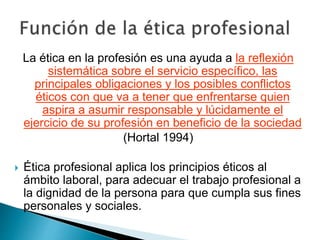 La ética en la profesión es una ayuda a la reflexión
sistemática sobre el servicio específico, las
principales obligaciones y los posibles conflictos
éticos con que va a tener que enfrentarse quien
aspira a asumir responsable y lúcidamente el
ejercicio de su profesión en beneficio de la sociedad
(Hortal 1994)
 Ética profesional aplica los principios éticos al
ámbito laboral, para adecuar el trabajo profesional a
la dignidad de la persona para que cumpla sus fines
personales y sociales.
 